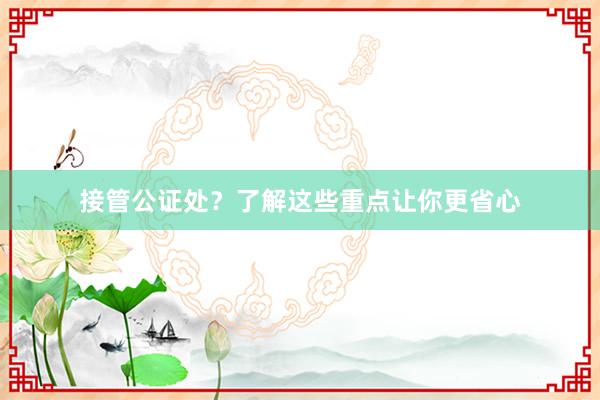 接管公证处？了解这些重点让你更省心