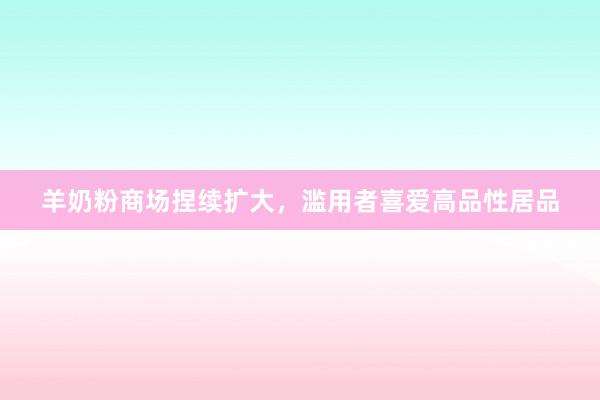 羊奶粉商场捏续扩大，滥用者喜爱高品性居品