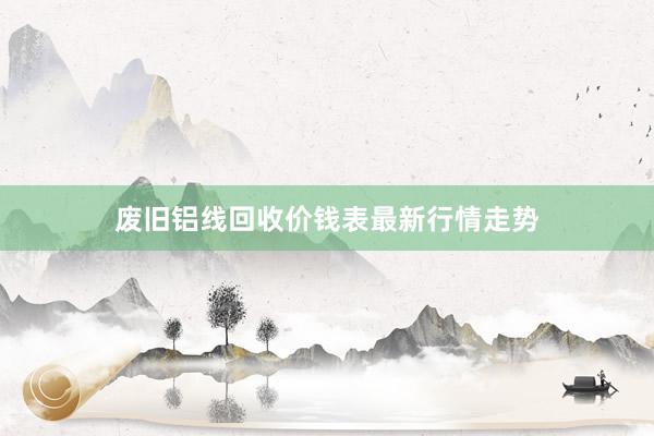 废旧铝线回收价钱表最新行情走势