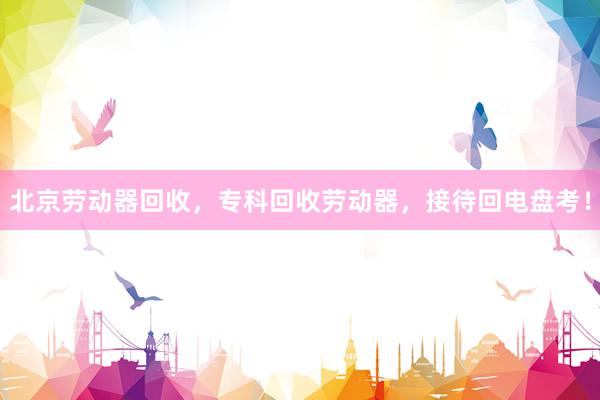 北京劳动器回收，专科回收劳动器，接待回电盘考！