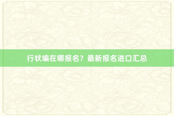 行状编在哪报名？最新报名进口汇总