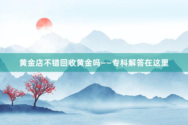 黄金店不错回收黄金吗——专科解答在这里