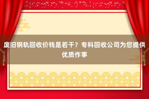 废旧钢轨回收价钱是若干？专科回收公司为您提供优质作事