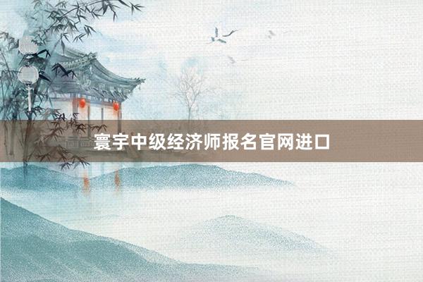 寰宇中级经济师报名官网进口