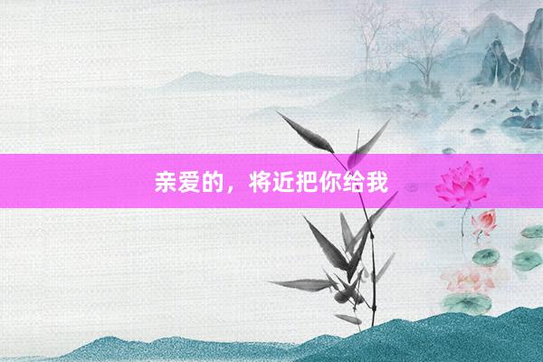 亲爱的，将近把你给我